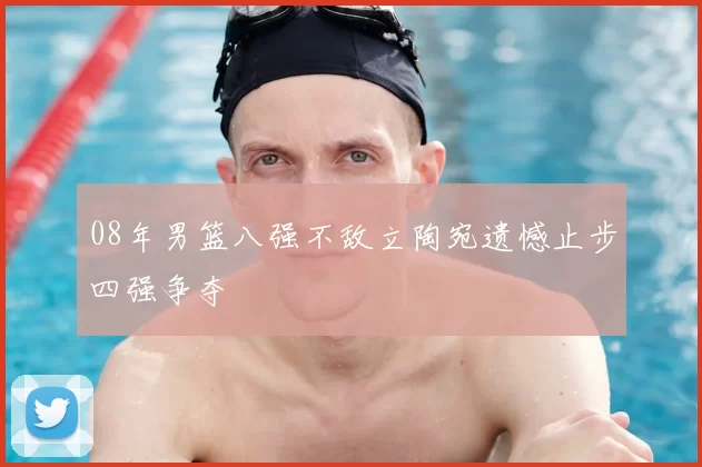 08年男篮八强不敌立陶宛遗憾止步四强争夺