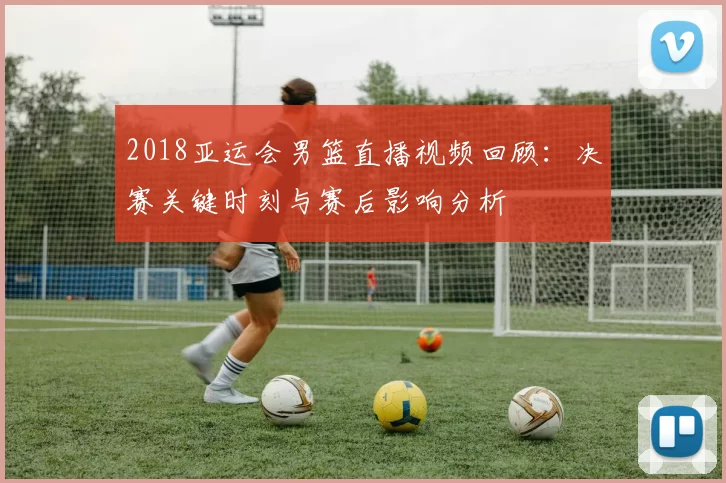 2018亚运会男篮直播视频回顾：决赛关键时刻与赛后影响分析