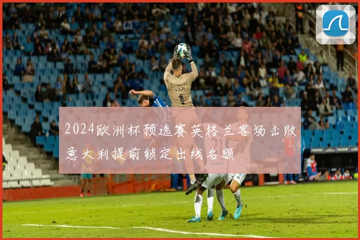 2024欧洲杯预选赛英格兰客场击败意大利提前锁定出线名额