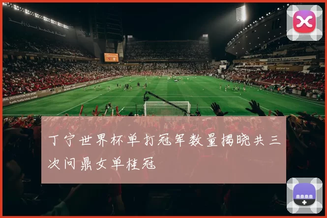 丁宁世界杯单打冠军数量揭晓共三次问鼎女单桂冠