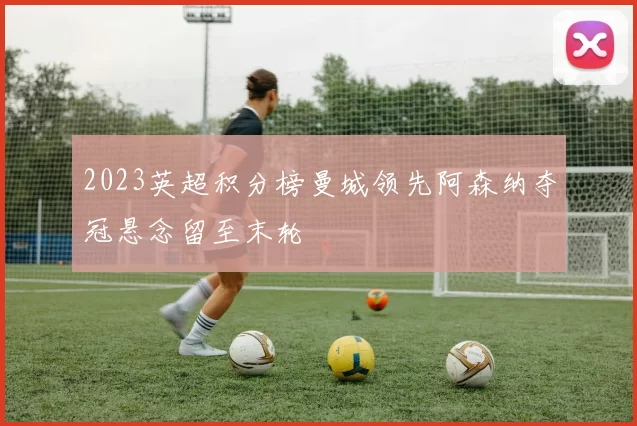 2023英超积分榜曼城领先阿森纳夺冠悬念留至末轮