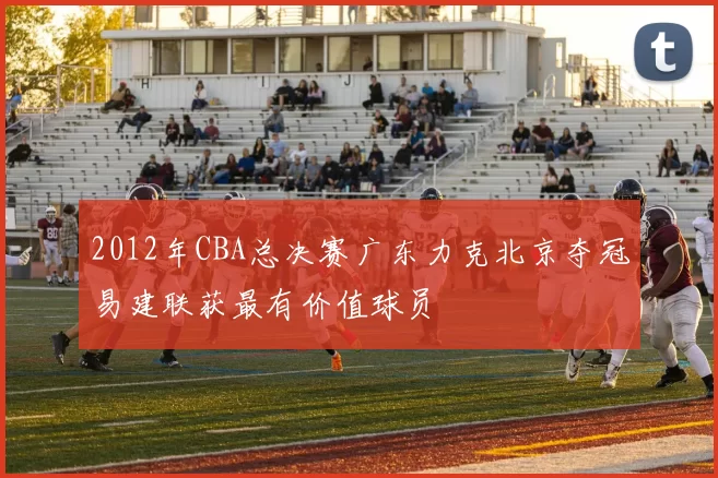 2012年CBA总决赛广东力克北京夺冠易建联获最有价值球员