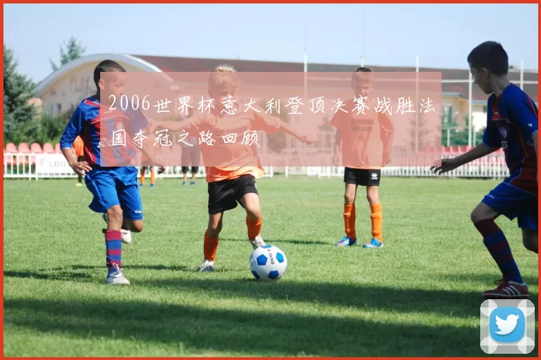 2006世界杯意大利登顶决赛战胜法国夺冠之路回顾