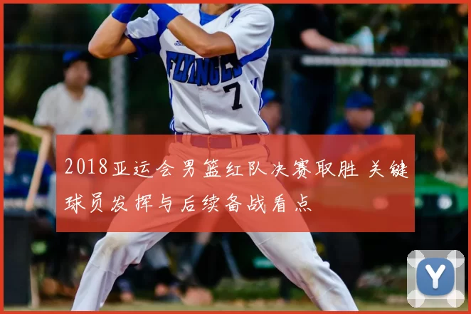 2018亚运会男篮红队决赛取胜 关键球员发挥与后续备战看点