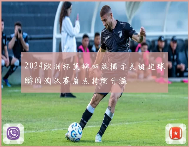 2024欧洲杯集锦回放揭示关键进球瞬间淘汰赛看点持续升温