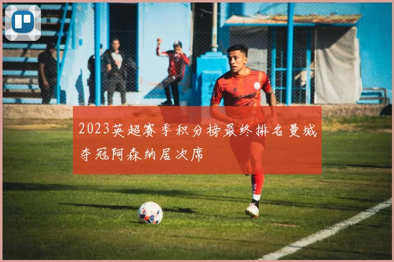 2023英超赛季积分榜最终排名曼城夺冠阿森纳居次席