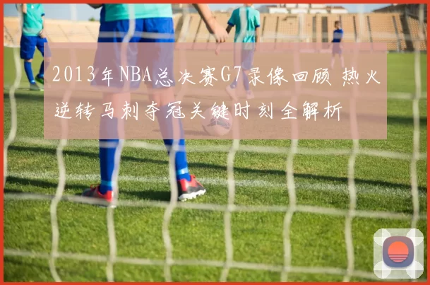 2013年NBA总决赛G7录像回顾 热火逆转马刺夺冠关键时刻全解析