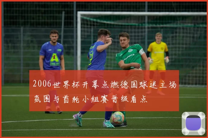 2006世界杯开幕点燃德国球迷主场氛围与首轮小组赛晋级看点