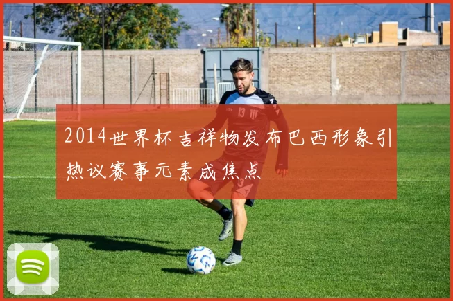 2014世界杯吉祥物发布巴西形象引热议赛事元素成焦点