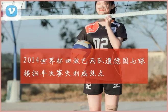 2014世界杯回放巴西队遭德国七球横扫半决赛失利成焦点