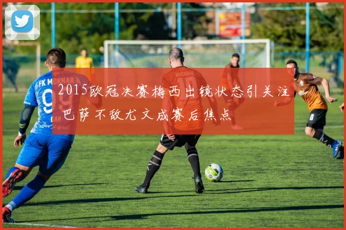 2015欧冠决赛梅西出镜状态引关注 巴萨不敌尤文成赛后焦点