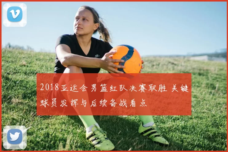 2018亚运会男篮红队决赛取胜 关键球员发挥与后续备战看点