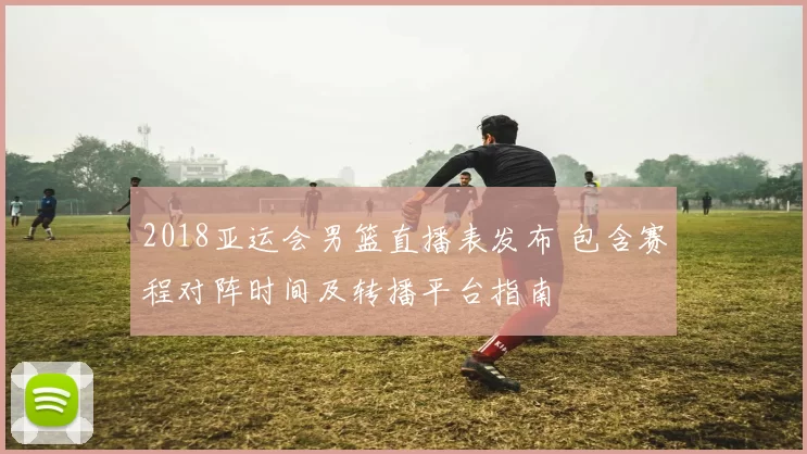 2018亚运会男篮直播表发布 包含赛程对阵时间及转播平台指南