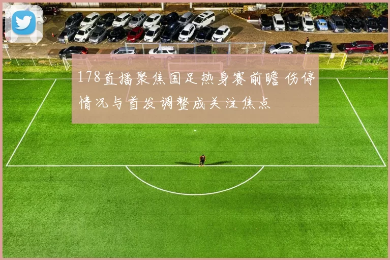 178直播聚焦国足热身赛前瞻 伤停情况与首发调整成关注焦点