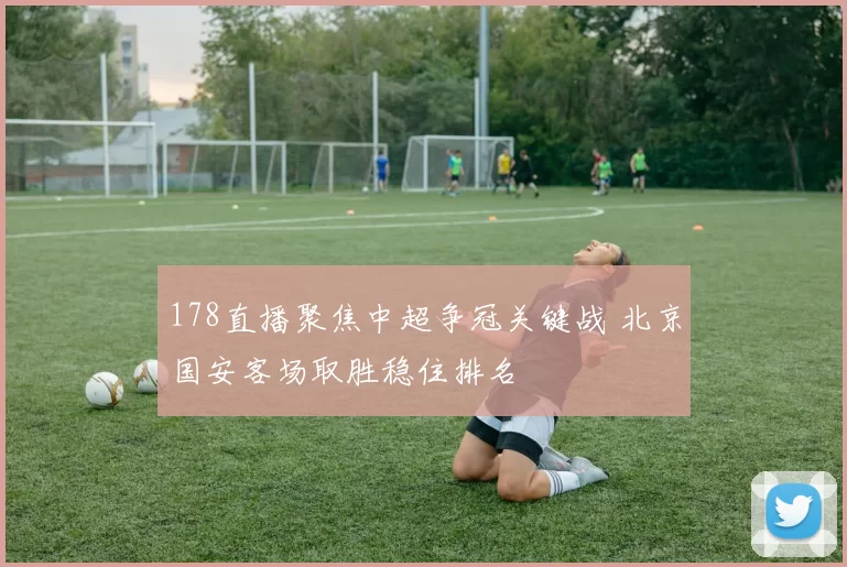 178直播聚焦中超争冠关键战 北京国安客场取胜稳住排名