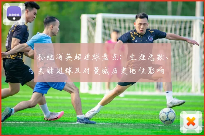 孙继海英超进球盘点：生涯总数、关键进球及对曼城历史地位影响