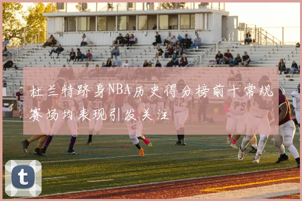 杜兰特跻身NBA历史得分榜前十常规赛场均表现引发关注