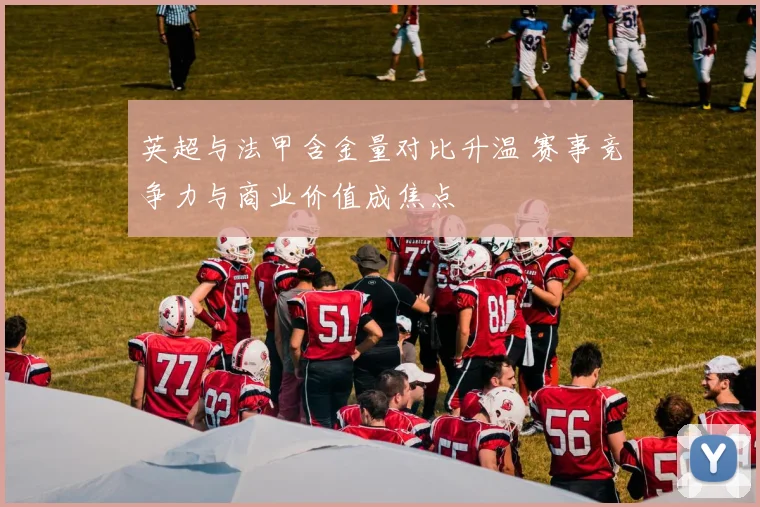 英超与法甲含金量对比升温 赛事竞争力与商业价值成焦点
