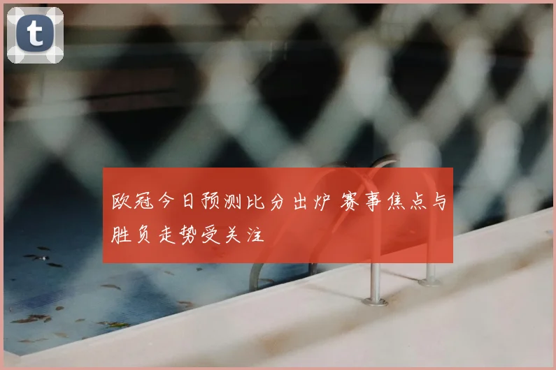 欧冠今日预测比分出炉 赛事焦点与胜负走势受关注
