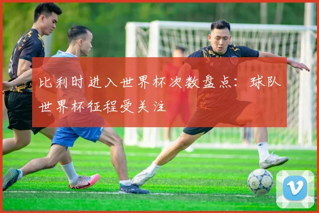 比利时进入世界杯次数盘点：球队世界杯征程受关注