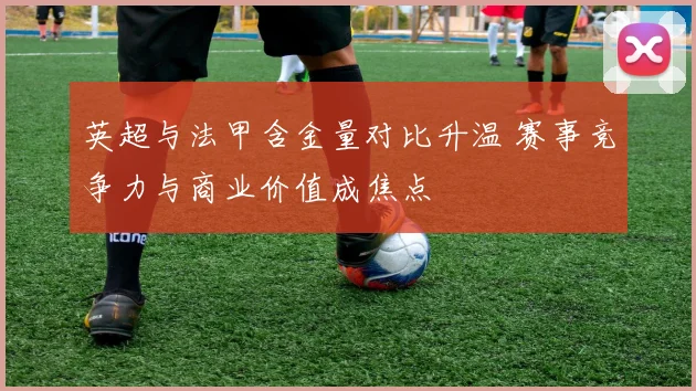 英超与法甲含金量对比升温 赛事竞争力与商业价值成焦点